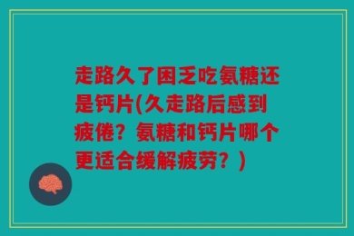 走路久了困乏吃氨糖还是钙片(久走路后感到疲倦？氨糖和钙片哪个更适合缓解疲劳？)
