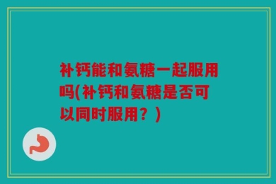 补钙能和氨糖一起服用吗(补钙和氨糖是否可以同时服用？)
