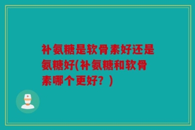 补氨糖是软骨素好还是氨糖好(补氨糖和软骨素哪个更好？)