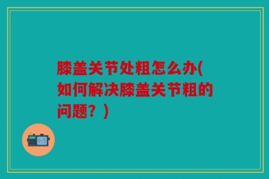 膝盖关节处粗怎么办(如何解决膝盖关节粗的问题？)