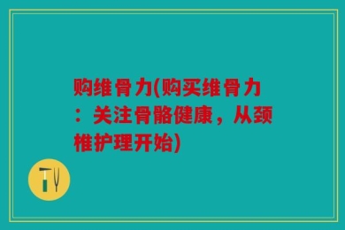 购维骨力(购买维骨力：关注骨骼健康，从颈椎护理开始)