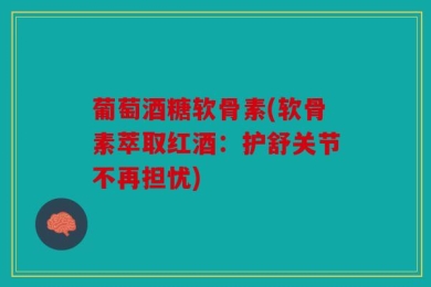 葡萄酒糖软骨素(软骨素萃取红酒：护舒关节不再担忧)