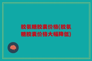 胶氨糖胶囊价格(胶氨糖胶囊价格大幅降低)
