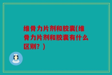 维骨力片剂和胶囊(维骨力片剂和胶囊有什么区别？)