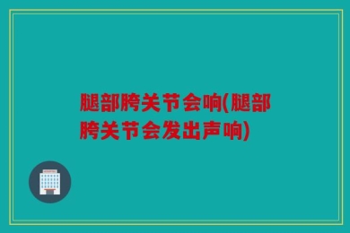 腿部胯关节会响(腿部胯关节会发出声响)