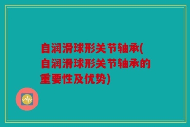 自润滑球形关节轴承(自润滑球形关节轴承的重要性及优势)
