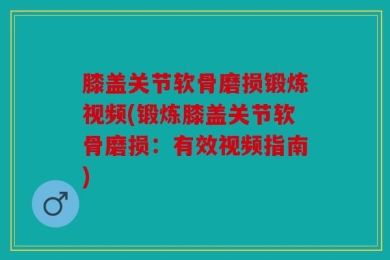膝盖关节软骨磨损锻炼视频(锻炼膝盖关节软骨磨损：有效视频指南)