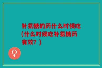 补氨糖的药什么时候吃(什么时候吃补氨糖药有效？)