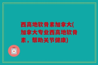 西高地软骨素加拿大(加拿大专业西高地软骨素，帮助关节健康)