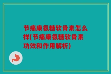节痛康氨糖软骨素怎么样(节痛康氨糖软骨素功效和作用解析)