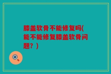 膝盖软骨不能修复吗(能不能修复膝盖软骨问题？)