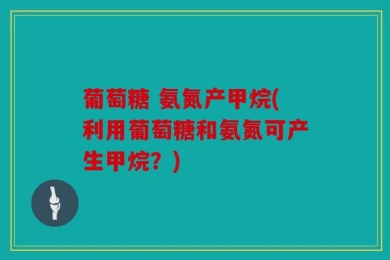葡萄糖 氨氮产甲烷(利用葡萄糖和氨氮可产生甲烷？)