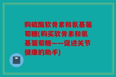 购硫酸软骨素和氨基葡萄糖(购买软骨素和氨基葡萄糖——促进关节健康的助手)