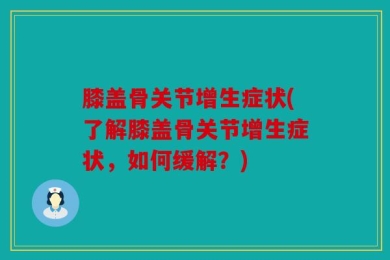膝盖骨关节增生症状(了解膝盖骨关节增生症状，如何缓解？)