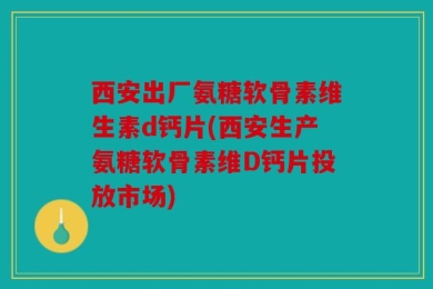 西安出厂氨糖软骨素维生素d钙片(西安生产氨糖软骨素维D钙片投放市场)