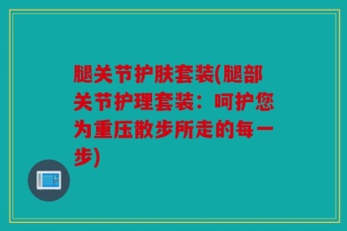 腿关节护肤套装(腿部关节护理套装：呵护您为重压散步所走的每一步)
