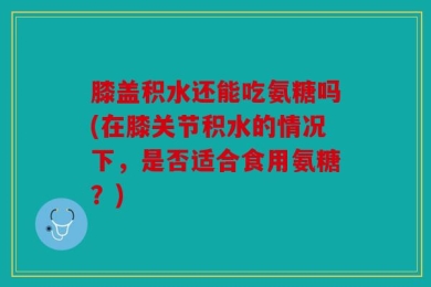 膝盖积水还能吃氨糖吗(在膝关节积水的情况下，是否适合食用氨糖？)