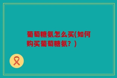 葡萄糖氨怎么买(如何购买葡萄糖氨？)