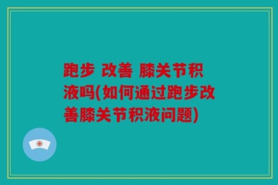 跑步 改善 膝关节积液吗(如何通过跑步改善膝关节积液问题)