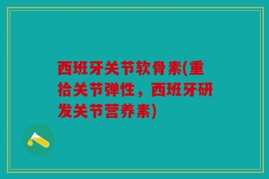 西班牙关节软骨素(重拾关节弹性，西班牙研发关节营养素)