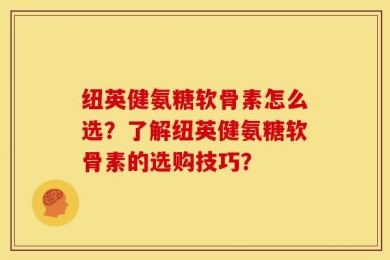 纽英健氨糖软骨素怎么选？了解纽英健氨糖软骨素的选购技巧？