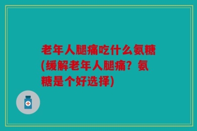 老年人腿痛吃什么氨糖(缓解老年人腿痛？氨糖是个好选择)