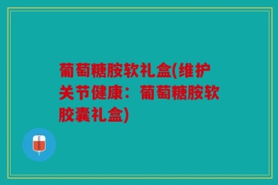 葡萄糖胺软礼盒(维护关节健康：葡萄糖胺软胶囊礼盒)