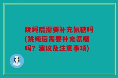跳绳后需要补充氨糖吗(跳绳后需要补充氨糖吗？建议及注意事项)