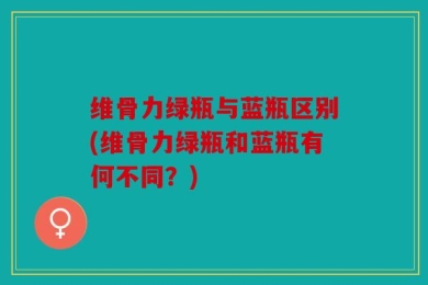 维骨力绿瓶与蓝瓶区别(维骨力绿瓶和蓝瓶有何不同？)