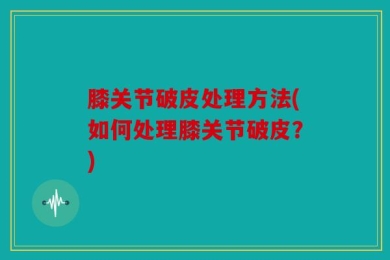 膝关节破皮处理方法(如何处理膝关节破皮？)