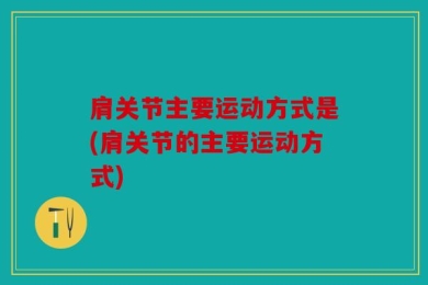 肩关节主要运动方式是(肩关节的主要运动方式)