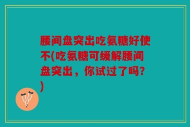 腰间盘突出吃氨糖好使不(吃氨糖可缓解腰间盘突出，你试过了吗？)