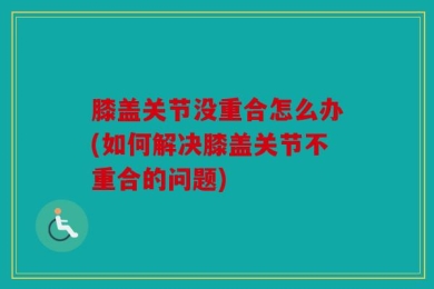 膝盖关节没重合怎么办(如何解决膝盖关节不重合的问题)