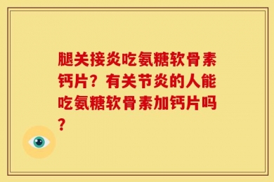 腿关接炎吃氨糖软骨素钙片？有关节炎的人能吃氨糖软骨素加钙片吗？