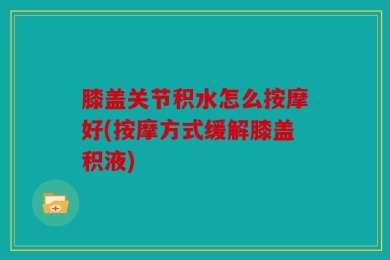膝盖关节积水怎么按摩好(按摩方式缓解膝盖积液)