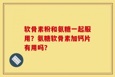 软骨素粉和氨糖一起服用？氨糖软骨素加钙片有用吗？
