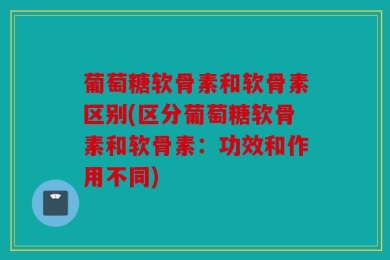 葡萄糖软骨素和软骨素区别(区分葡萄糖软骨素和软骨素：功效和作用不同)