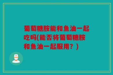 葡萄糖胺能和鱼油一起吃吗(能否将葡萄糖胺和鱼油一起服用？)