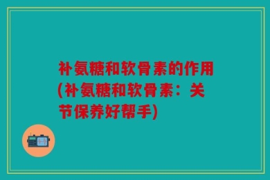 补氨糖和软骨素的作用(补氨糖和软骨素：关节保养好帮手)