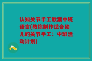 认知关节手工教案中班语言(教你制作适合幼儿的关节手工：中班活动计划)