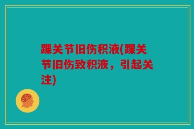 踝关节旧伤积液(踝关节旧伤致积液，引起关注)