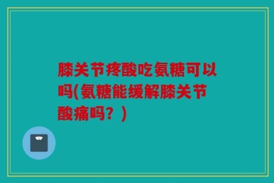 膝关节疼酸吃氨糖可以吗(氨糖能缓解膝关节酸痛吗？)