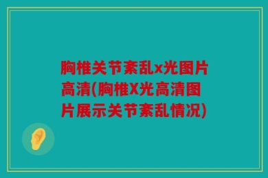 胸椎关节紊乱x光图片高清(胸椎X光高清图片展示关节紊乱情况)