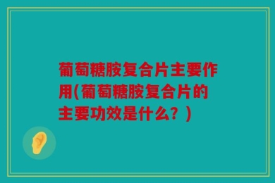 葡萄糖胺复合片主要作用(葡萄糖胺复合片的主要功效是什么？)