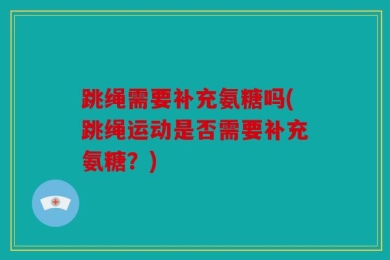 跳绳需要补充氨糖吗(跳绳运动是否需要补充氨糖？)