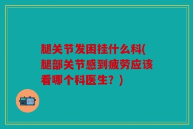 腿关节发困挂什么科(腿部关节感到疲劳应该看哪个科医生？)