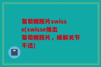 葡萄糖胺片swisse(swisse推出葡萄糖胺片，缓解关节不适)