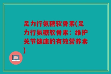 足力行氨糖软骨素(足力行氨糖软骨素：维护关节健康的有效营养素)