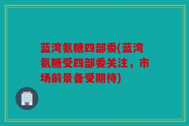 蓝湾氨糖四部委(蓝湾氨糖受四部委关注，市场前景备受期待)