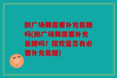 跳广场舞需要补充氨糖吗(跳广场舞需要补充氨糖吗？探究是否有必要补充氨糖)